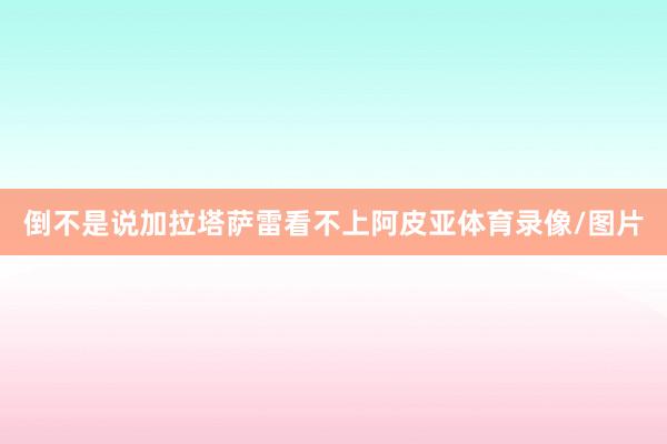 倒不是说加拉塔萨雷看不上阿皮亚体育录像/图片