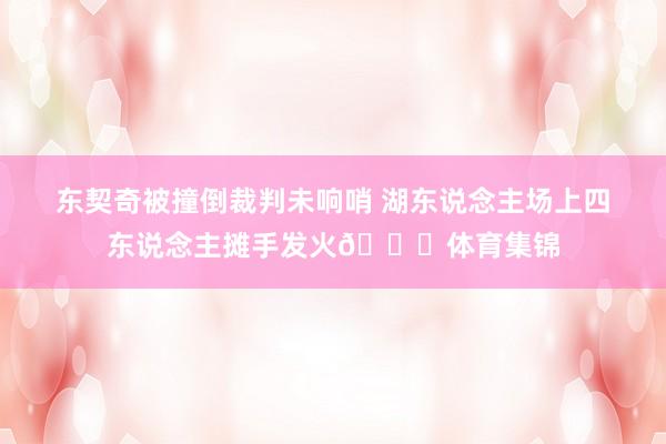 东契奇被撞倒裁判未响哨 湖东说念主场上四东说念主摊手发火👋体育集锦