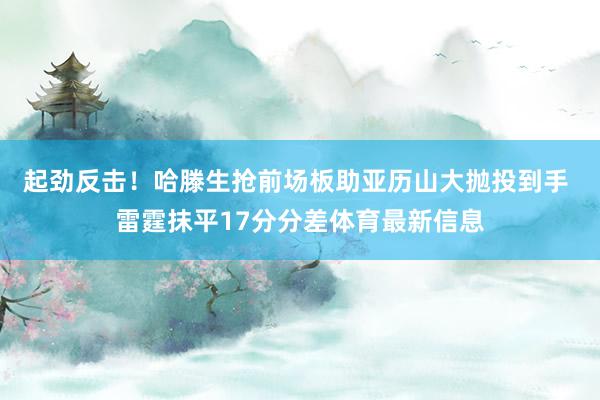 起劲反击！哈滕生抢前场板助亚历山大抛投到手 雷霆抹平17分分差体育最新信息