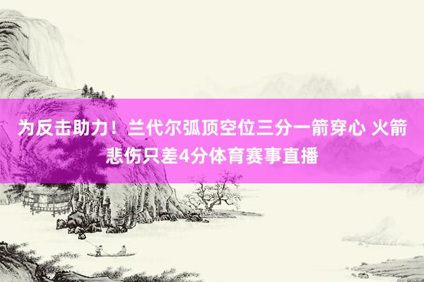 为反击助力！兰代尔弧顶空位三分一箭穿心 火箭悲伤只差4分体育赛事直播