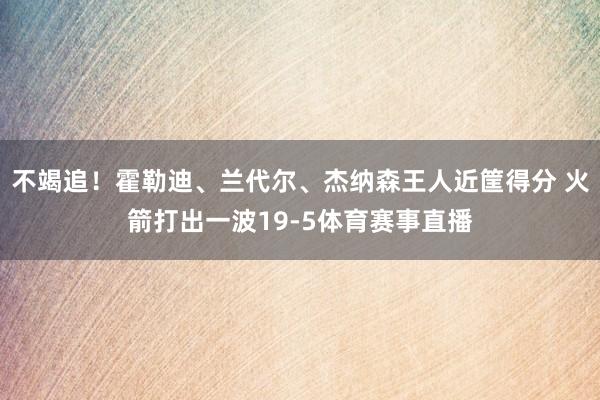 不竭追！霍勒迪、兰代尔、杰纳森王人近筐得分 火箭打出一波19-5体育赛事直播