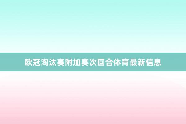 欧冠淘汰赛附加赛次回合体育最新信息