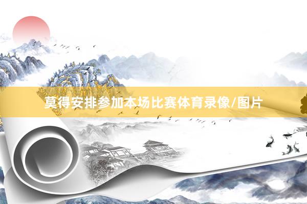 莫得安排参加本场比赛体育录像/图片