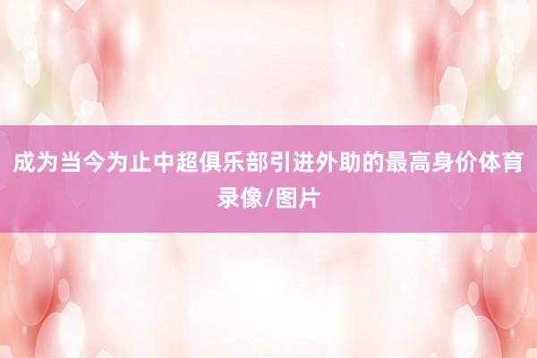 成为当今为止中超俱乐部引进外助的最高身价体育录像/图片