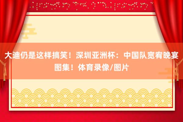 大迪仍是这样搞笑！深圳亚洲杯：中国队宽宥晚宴图集！体育录像/图片