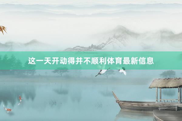 这一天开动得并不顺利体育最新信息