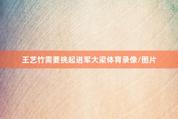 王艺竹需要挑起进军大梁体育录像/图片