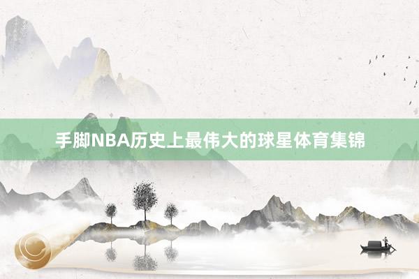 手脚NBA历史上最伟大的球星体育集锦