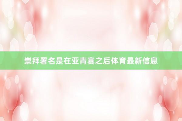崇拜署名是在亚青赛之后体育最新信息