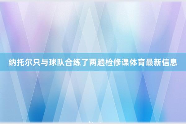 纳托尔只与球队合练了两趟检修课体育最新信息