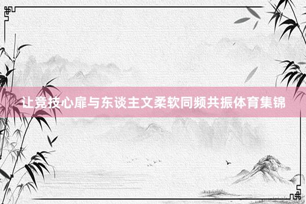 让竞技心扉与东谈主文柔软同频共振体育集锦