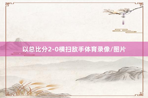 以总比分2-0横扫敌手体育录像/图片