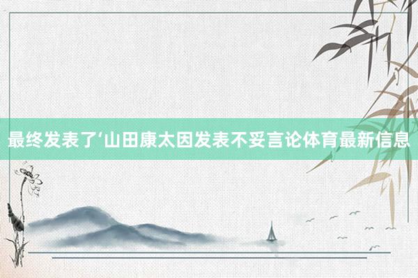 最终发表了‘山田康太因发表不妥言论体育最新信息
