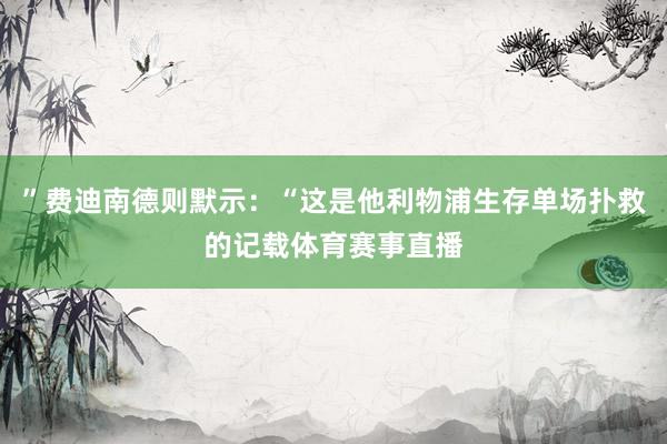 ”费迪南德则默示：“这是他利物浦生存单场扑救的记载体育赛事直播