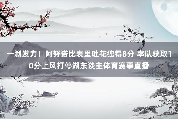 一刹发力！阿努诺比表里吐花独得8分 率队获取10分上风打停湖东谈主体育赛事直播