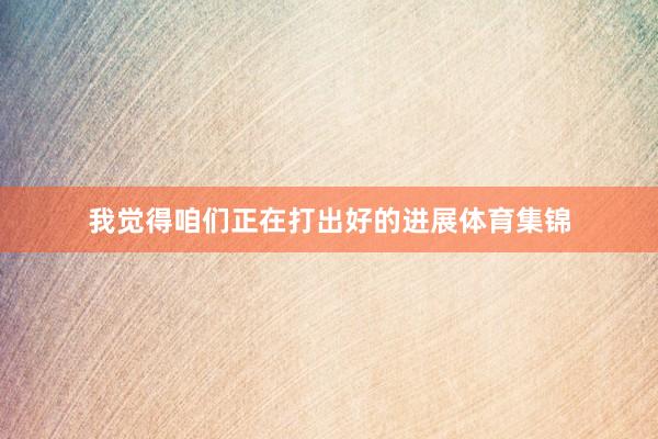 我觉得咱们正在打出好的进展体育集锦