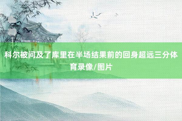 科尔被问及了库里在半场结果前的回身超远三分体育录像/图片