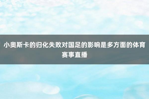 小奥斯卡的归化失败对国足的影响是多方面的体育赛事直播