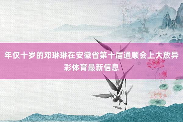 年仅十岁的邓琳琳在安徽省第十届通顺会上大放异彩体育最新信息